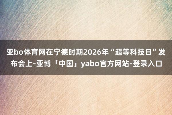亚bo体育网在宁德时期2026年“超等科技日”发布会上-亚博「中国」yabo官方网站-登录入口