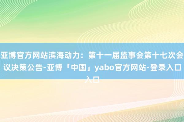 亚博官方网站滨海动力：第十一届监事会第十七次会议决策公告-亚博「中国」yabo官方网站-登录入口