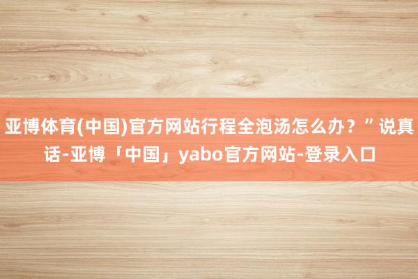亚博体育(中国)官方网站行程全泡汤怎么办？”说真话-亚博「中国」yabo官方网站-登录入口
