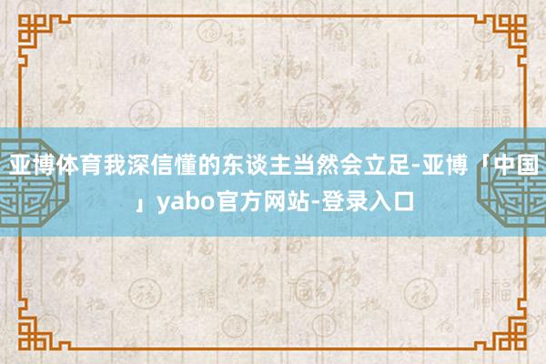 亚博体育我深信懂的东谈主当然会立足-亚博「中国」yabo官方网站-登录入口