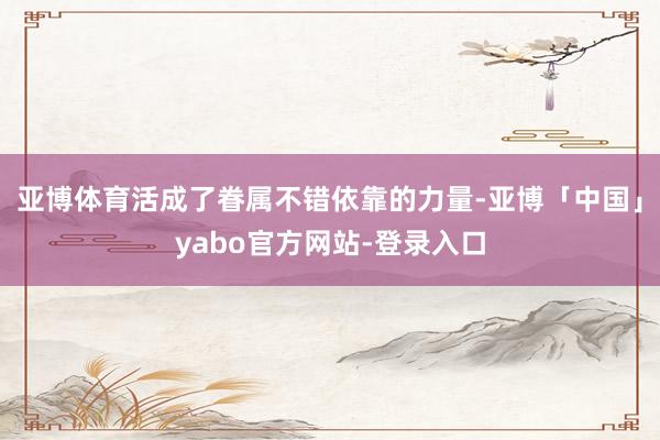 亚博体育活成了眷属不错依靠的力量-亚博「中国」yabo官方网站-登录入口