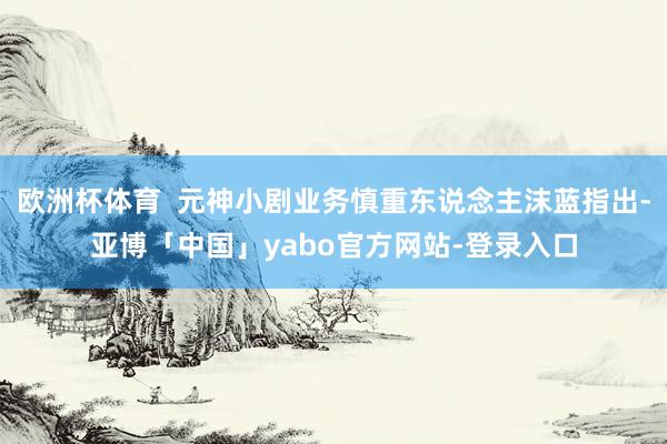 欧洲杯体育  元神小剧业务慎重东说念主沫蓝指出-亚博「中国」yabo官方网站-登录入口