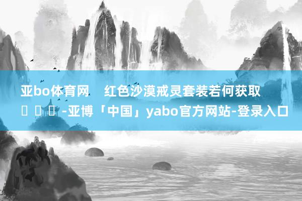 亚bo体育网    红色沙漠戒灵套装若何获取        			-亚博「中国」yabo官方网站-登录入口