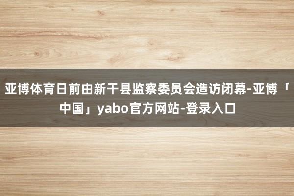 亚博体育日前由新干县监察委员会造访闭幕-亚博「中国」yabo官方网站-登录入口