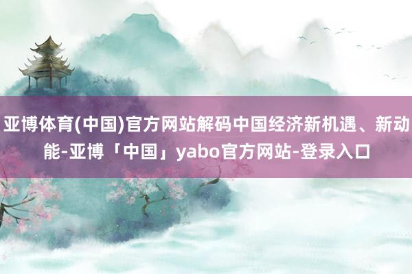 亚博体育(中国)官方网站解码中国经济新机遇、新动能-亚博「中国」yabo官方网站-登录入口