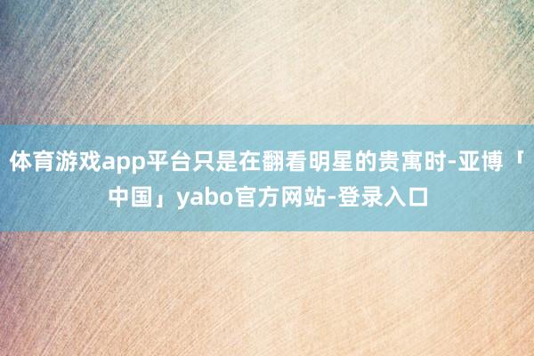 体育游戏app平台只是在翻看明星的贵寓时-亚博「中国」yabo官方网站-登录入口