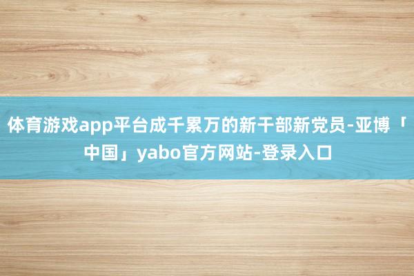 体育游戏app平台成千累万的新干部新党员-亚博「中国」yabo官方网站-登录入口