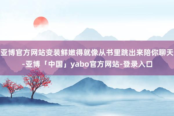亚博官方网站变装鲜嫩得就像从书里跳出来陪你聊天-亚博「中国」yabo官方网站-登录入口