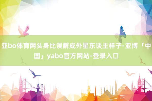 亚bo体育网头身比误解成外星东谈主样子-亚博「中国」yabo官方网站-登录入口