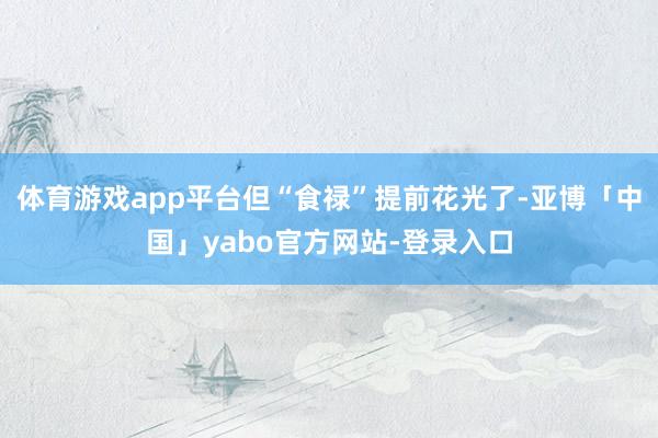 体育游戏app平台但“食禄”提前花光了-亚博「中国」yabo官方网站-登录入口