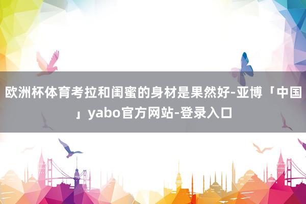 欧洲杯体育考拉和闺蜜的身材是果然好-亚博「中国」yabo官方网站-登录入口