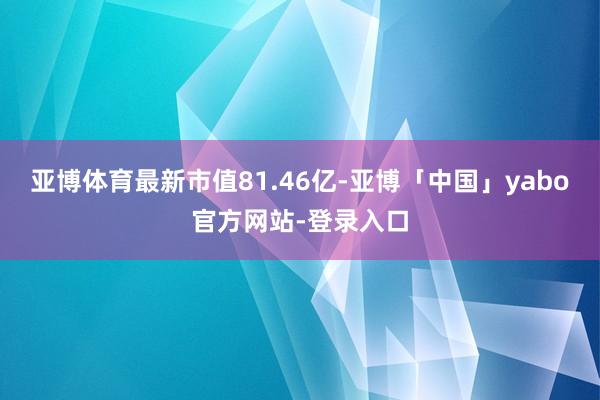 亚博体育最新市值81.46亿-亚博「中国」yabo官方网站-登录入口