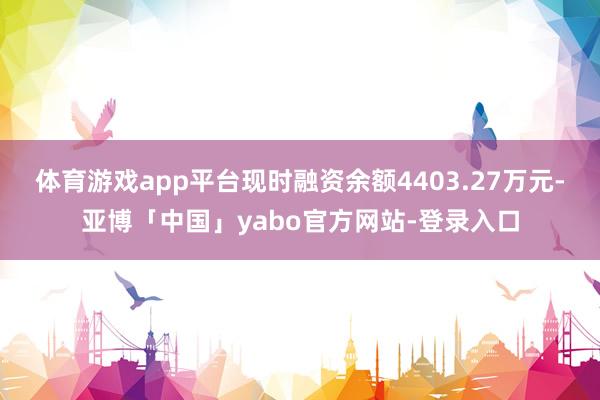 体育游戏app平台现时融资余额4403.27万元-亚博「中国」yabo官方网站-登录入口