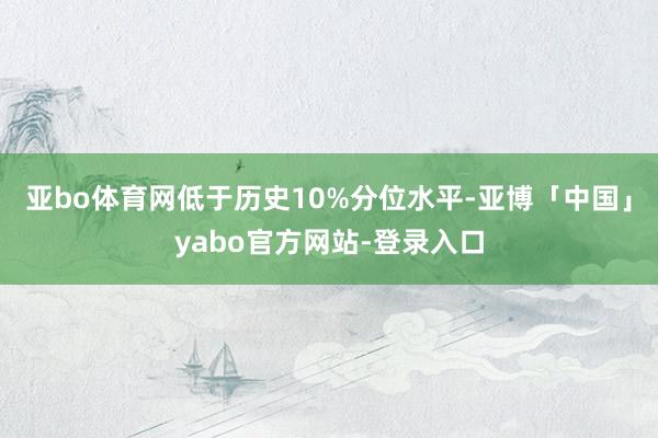 亚bo体育网低于历史10%分位水平-亚博「中国」yabo官方网站-登录入口