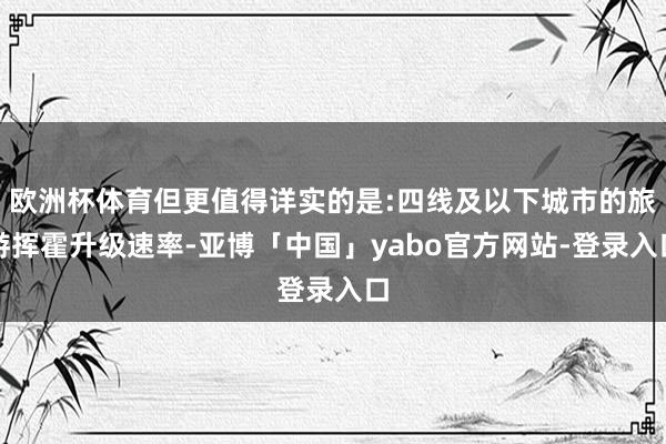 欧洲杯体育但更值得详实的是:四线及以下城市的旅游挥霍升级速率-亚博「中国」yabo官方网站-登录入口