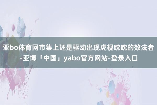 亚bo体育网市集上还是驱动出现虎视眈眈的效法者-亚博「中国」yabo官方网站-登录入口