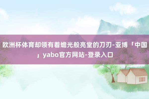 欧洲杯体育却领有着蟾光般亮堂的刀刃-亚博「中国」yabo官方网站-登录入口