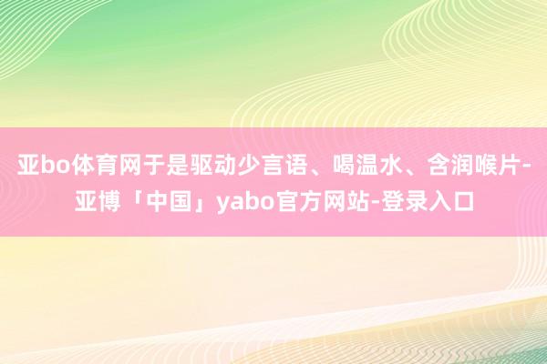 亚bo体育网于是驱动少言语、喝温水、含润喉片-亚博「中国」yabo官方网站-登录入口