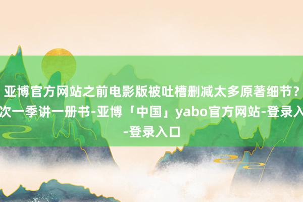 亚博官方网站之前电影版被吐槽删减太多原著细节？此次一季讲一册书-亚博「中国」yabo官方网站-登录入口