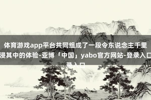 体育游戏app平台共同组成了一段令东说念主千里浸其中的体验-亚博「中国」yabo官方网站-登录入口