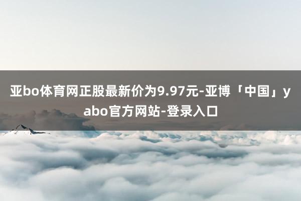 亚bo体育网正股最新价为9.97元-亚博「中国」yabo官方网站-登录入口
