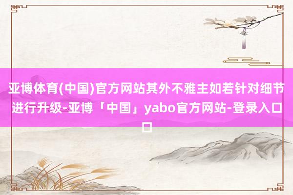 亚博体育(中国)官方网站其外不雅主如若针对细节进行升级-亚博「中国」yabo官方网站-登录入口