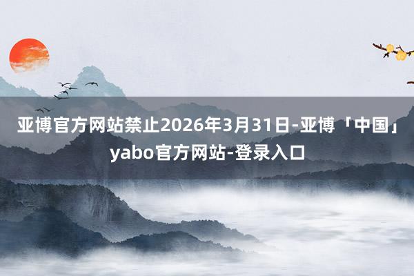 亚博官方网站禁止2026年3月31日-亚博「中国」yabo官方网站-登录入口