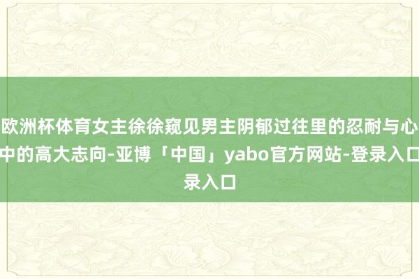 欧洲杯体育女主徐徐窥见男主阴郁过往里的忍耐与心中的高大志向-亚博「中国」yabo官方网站-登录入口