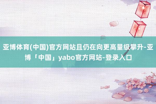 亚博体育(中国)官方网站且仍在向更高量级攀升-亚博「中国」yabo官方网站-登录入口