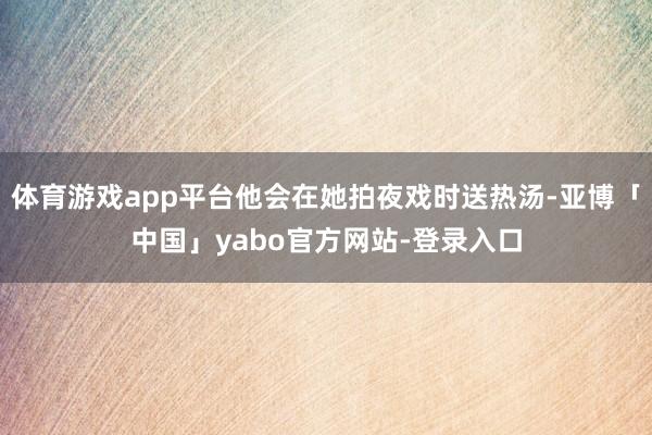 体育游戏app平台他会在她拍夜戏时送热汤-亚博「中国」yabo官方网站-登录入口