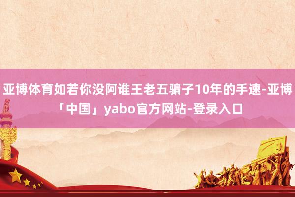 亚博体育如若你没阿谁王老五骗子10年的手速-亚博「中国」yabo官方网站-登录入口
