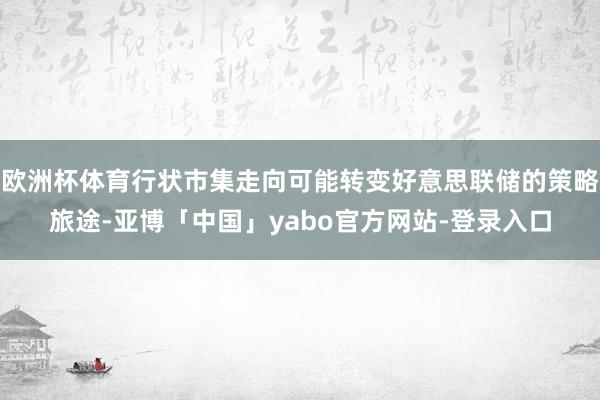 欧洲杯体育行状市集走向可能转变好意思联储的策略旅途-亚博「中国」yabo官方网站-登录入口