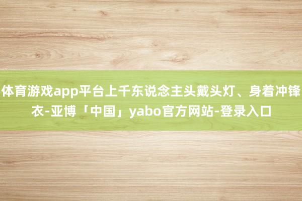 体育游戏app平台上千东说念主头戴头灯、身着冲锋衣-亚博「中国」yabo官方网站-登录入口