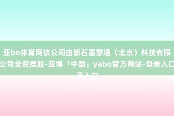 亚bo体育网该公司由新石器慧通（北京）科技有限公司全资捏股-亚博「中国」yabo官方网站-登录入口