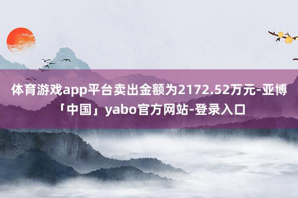 体育游戏app平台卖出金额为2172.52万元-亚博「中国」yabo官方网站-登录入口