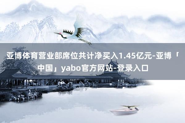亚博体育营业部席位共计净买入1.45亿元-亚博「中国」yabo官方网站-登录入口