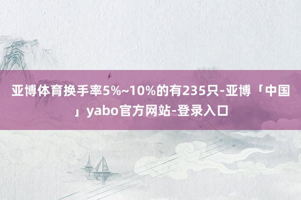 亚博体育换手率5%~10%的有235只-亚博「中国」yabo官方网站-登录入口