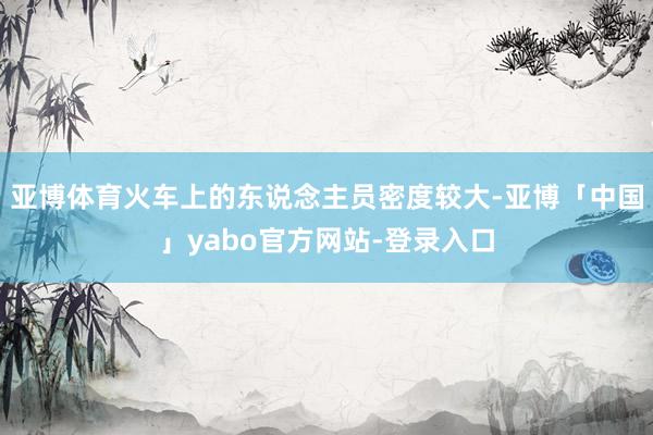 亚博体育火车上的东说念主员密度较大-亚博「中国」yabo官方网站-登录入口