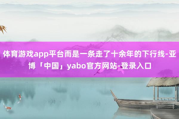 体育游戏app平台而是一条走了十余年的下行线-亚博「中国」yabo官方网站-登录入口
