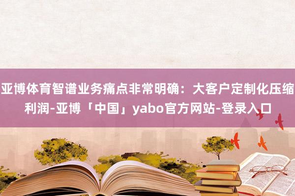 亚博体育智谱业务痛点非常明确：大客户定制化压缩利润-亚博「中国」yabo官方网站-登录入口