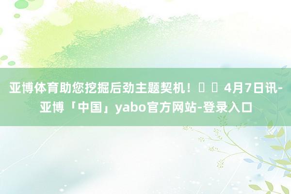 亚博体育助您挖掘后劲主题契机！		　　4月7日讯-亚博「中国」yabo官方网站-登录入口