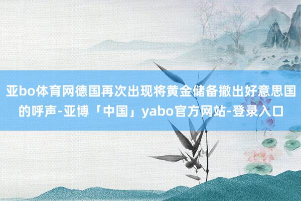 亚bo体育网德国再次出现将黄金储备撤出好意思国的呼声-亚博「中国」yabo官方网站-登录入口