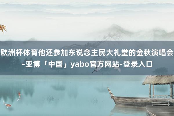 欧洲杯体育他还参加东说念主民大礼堂的金秋演唱会-亚博「中国」yabo官方网站-登录入口