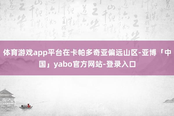 体育游戏app平台在卡帕多奇亚偏远山区-亚博「中国」yabo官方网站-登录入口
