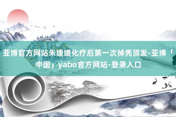 亚博官方网站朱媛媛化疗后第一次掉秃顶发-亚博「中国」yabo官方网站-登录入口