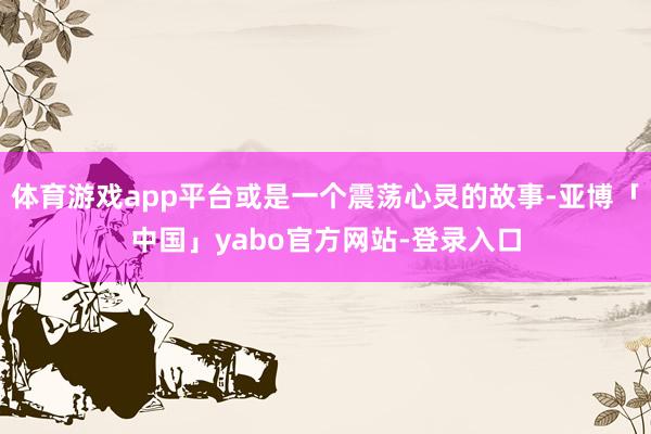 体育游戏app平台或是一个震荡心灵的故事-亚博「中国」yabo官方网站-登录入口