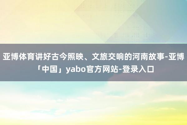 亚博体育讲好古今照映、文旅交响的河南故事-亚博「中国」yabo官方网站-登录入口
