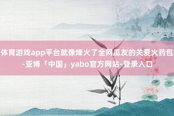 体育游戏app平台就像烽火了全网瓜友的关爱火药包-亚博「中国」yabo官方网站-登录入口