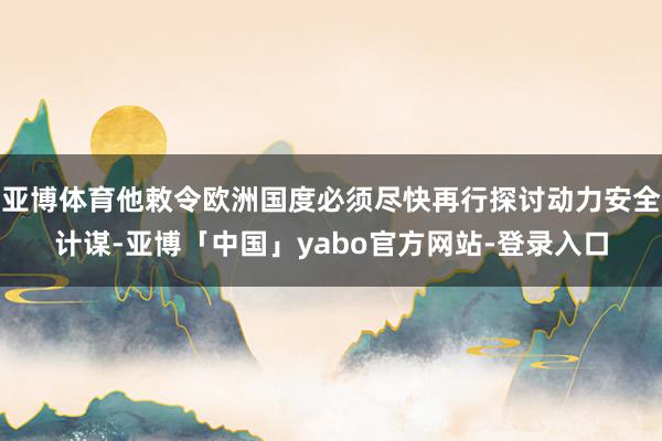 亚博体育他敕令欧洲国度必须尽快再行探讨动力安全计谋-亚博「中国」yabo官方网站-登录入口