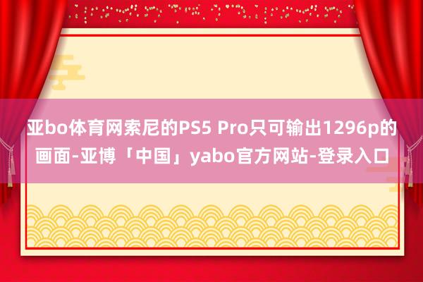 亚bo体育网索尼的PS5 Pro只可输出1296p的画面-亚博「中国」yabo官方网站-登录入口